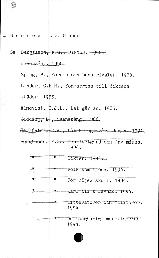  ﻿Brusewitz, Gunnar
Se: Ben g tsaevn-p- F-. G^-p-B-ikter-.—195-6-r
JägacsångJ_L2SQ-
Spong, B., Morris och hans rivaler. 1970.
Linder, G.E.H., Sommarresa till diktens
städer. 1955.
Almqvist, C.J.L., Det går an. 1985.
WiddärngT^rr^SitaBesång^__19S&.
&aElfeJ*» .....A-—j- T	|Q,94
Bengtsson, F.G., Ben ItCStgard som jag minns.
1994.
r
JL
Folk' som sjöng. 1994.
För nöjes skull. 1994.
Karl XITrs levnad'. 1994.
---Li tterätörer öCtmttttärer.
1994.
" De långhåriga merovingerna.
1994.