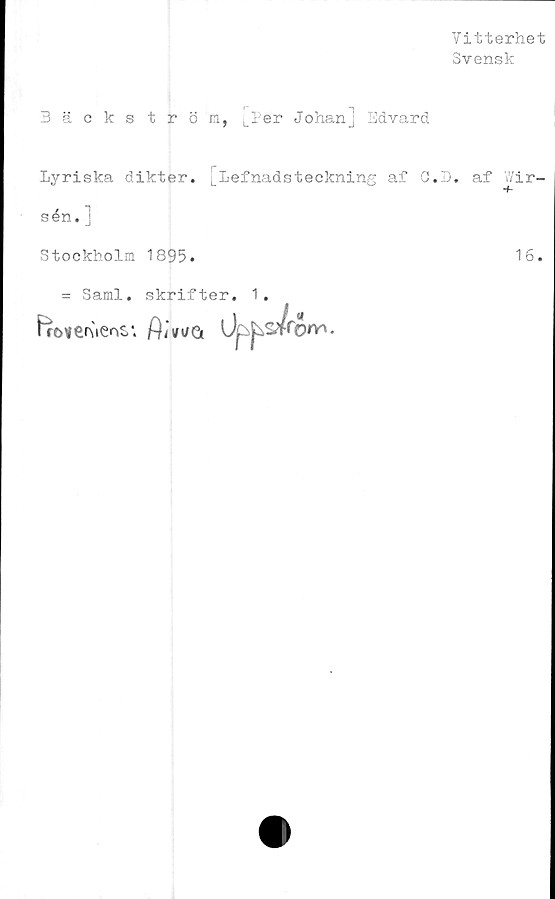  ﻿Vitterhet
Svensk
Bäckström, LPer Johanj Edvard
Lyriska dikter, L^efnadsteckning af O.D. af Vir-
sén. ]
Stockholm 1895.	16.
= Sami. skrifter. 1.
Upj^ronrt-