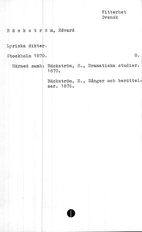  ﻿Vitterhet
Svensk
Bäckström, Edvard
Lyriska dikter,
Stockholm 1870.	8.
Härmed samb: Bäckström, E., Dramatiska studier.
1870.
Bäckström, E., Sånger och berättelJ
ser. 1876.