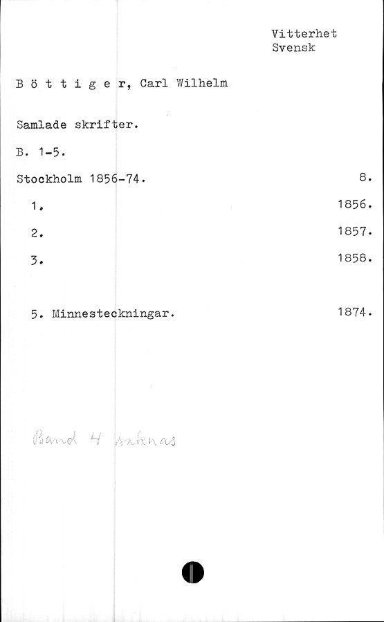  ﻿Vitterhet
Svensk
Bottiger, Carl Wilhelm
Samlade skrifter.
B. 1-5.
Stockholm	1856-74.	8.
1.	1856.
2.	1857-
3.	1858.
5.	Minnesteckningar.	1874.


