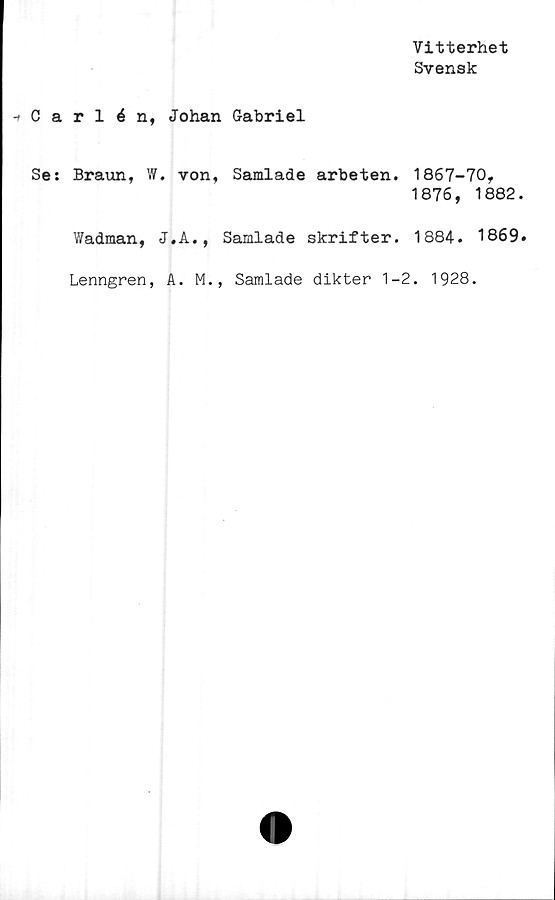  ﻿Vitterhet
Svensk
-> Carlén, Johan Gabriel
Se: Braun, W. von, Samlade arbeten. 1867-70,
1876, 1882
Wadman, J.A., Samlade skrifter. 1884. 1869
Lenngren, A. M., Samlade dikter 1-2. 1928.