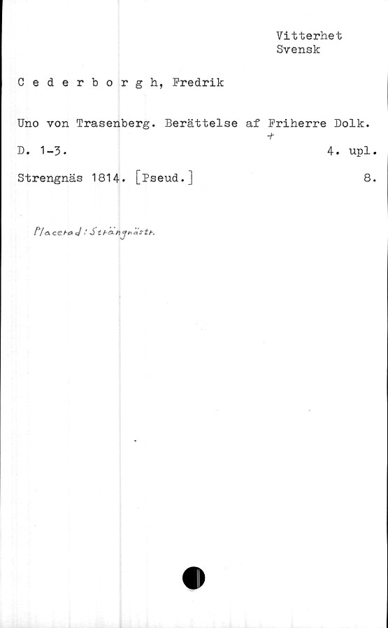  ﻿Vitterhet
Svensk
Cederborg h, Fredrik
Uno von Trasenberg. Berättelse af Friherre Dolk.
D. 1-3.	4. upl.
Strengnäs 1814. [Pseud.]	8.
/Va	cehaj' S t f-anj* attr.