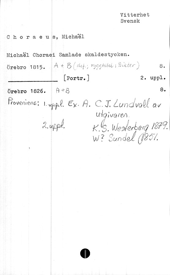  ﻿Vitterhet
Svensk
Choraeus, Miohael
Michael Choraei Samlade skaldestycken.
Örebro 1815. A +	■. ‘aokUr)
________________ [Portr.]	2. uppl.
Örebro 1826. B
8.
frov/€nilens;
£y. fj.C.X Lundvall
^	uhlso/m
^ • uffit	jS' éj'
ui7	/h^j
