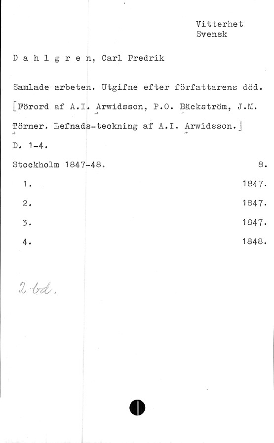  ﻿Vitterhet
Svensk
Dahlgren, Carl Fredrik
Samlade arbeten. Utgifne efter författarens död.
[Förord af A.I. Arwidsson, P.O. Bäckström, J.M.
-f	•*
Törner. Lefnads-teckning af A.I. Arwidsson.]
4 D. 1-4.	-r
Stockholm 1847-48.	8.
1 .	1847.
2.	1847.
3.	1847.
4.	1848.
Z ~6?zL