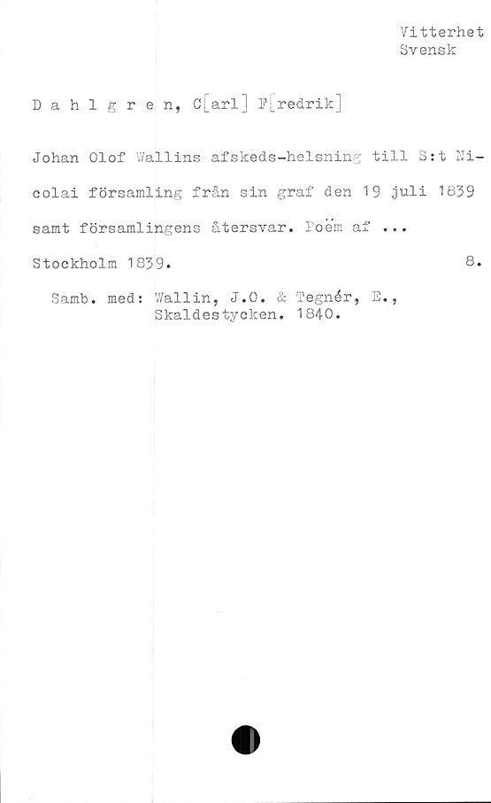  ﻿Vitterhet
Svensk
Dahlgren, Cj_arl] e[redrik]
Johan Olof Wallins afskeds-helsning till S:t Ni-
colai församling från sin graf den 19 juli 1839
samt församlingens återsvar. Poem af ...
Stockholm 1839.	8.
Samb. med: V/allin, J.O. & Tegnér, E.,
Skaldestycken. 1840.
