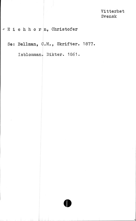  ﻿Vitterhet
Svensk
•^Eichhorn, Christofer
Ses Bellman, C.M., Skrifter.
Isblomman. Dikter. 1861.
1877.