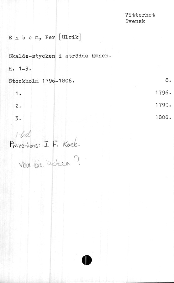  ﻿Vitterhet
Svensk
Enbom, Per [Ulrik]
Skalde-stycken i strödda ämnen.
H. 1-3.
Stockholm 1796-1806.
1.
2.
3.
j 'fatt
"rC v€r‘enZ'
%)t ox
0
8.
1796.
1799.
1806.