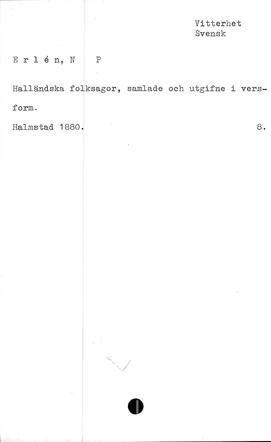  ﻿Vitterhet
Svensk
Erlén, N P
Halländska folksagor, samlade och utgifne i vers
form.
Halmstad 1880.
8