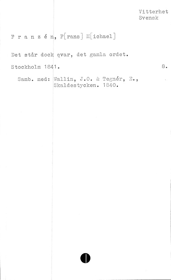  ﻿Vitterhet
Svensk
Franzén, F[rans] M[iohael]
Det står dock qvar, det gamla ordet.
Stockholm 1841.	8.
Samb. med: Wallin, J.O. & Tegnér, E.
Skaldestycken. 1840.
>