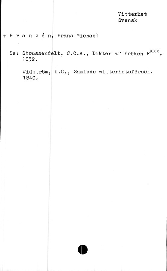  ﻿Vitterhet
Svensk
Franzén, Frans Michael
Se: Strussenfelt, C.C.A., Dikter af Fröken
1832.
Dxxx
n •
Widström, U.C., Samlade witterhetsförsök
1840.