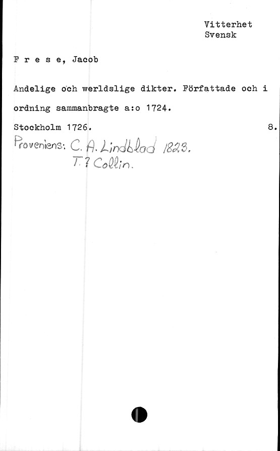  ﻿Vitterhet
Svensk
Frese, Jacob
Andelige och werldslige dikter. Författade och i
ordning sammanbragte a:o 1724.
Stockholm 1726.
B
ro venlens-. C. fj. li/&23.
I ?CMn.
8.