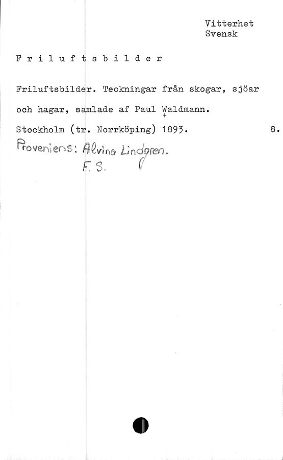  ﻿Vitterhet
Svensk
Friluftsbilder
Friluftsbilder. Teckningar från skogar, sjöar
och hagar, samlade af Paul Waldmann.
Stockholm (tr. Norrköping) 1893•
froveniens:	Undope