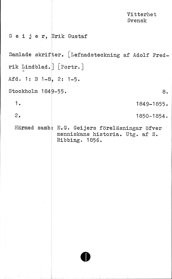  ﻿Vitterhet
Svensk
Geijer, Erik Gustaf
Samlade skrifter. [Lefnadsteckning af Adolf Fred-
rik Lindblad.] [Portr.]
Afd. 1: B 1-8, 2: 1-5.
Stockholm 1849-55.	8.
1.	1849-1855.
2.	1850-1854.
Härmed samb: E.G. Geijers föreläsningar öfver
menniskans historia. Utg. af S.
Ribbing. 1856.