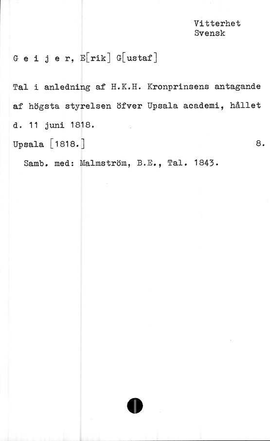  ﻿Vitterhet
Svensk
Geijer, E[rik] G[ustaf]
Tal i anledning af H.K.H. Kronprinsens antagande
af högsta styrelsen öfver Upsala academi, hållet
d. 11 juni 1818.
Upsala [1818.]	8.
Samb. med: Malmström, B.E., Tal. 1843.