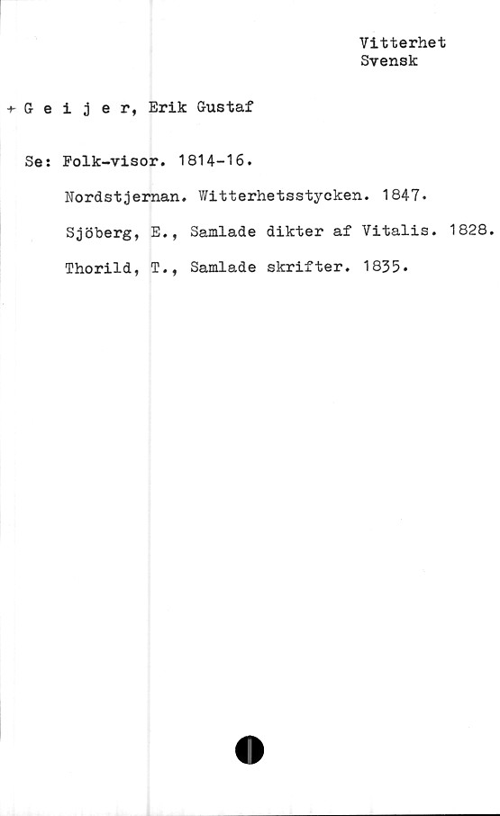  ﻿Vitterhet
Svensk
Geijer, Erik Gustaf
Se: Folk-visor. 1814-16.
Nordstjeman. Witterhetsstycken. 1847.
Sjöberg, E., Samlade dikter af Vitalis. 1828.
Thorild, T., Samlade skrifter. 1835.