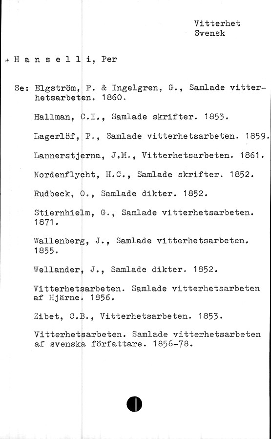  ﻿Vitterhet
Svensk
Hanselli, Per
Se: Elgström, P. & Ingelgren, G., Samlade vitter-
hetsarbeten. 1860.
Hallman, C.I., Samlade skrifter. 1853.
Lagerlöf, P., Samlade vitterhetsarbeten. 1859.
Lannerstjerna, J.M., Vitterhetsarbeten. 1861.
Nordenflycht, H.C., Samlade skrifter. 1852.
Rudbeck, 0., Samlade dikter. 1852.
Stiernhielm, G., Samlade vitterhetsarbeten.
1871.
Wallenberg, J., Samlade vitterhetsarbeten.
1855.
Wellander, J., Samlade dikter. 1852.
Vitterhetsarbeten. Samlade vitterhetsarbeten
af Hjärne. 1856.
Zibet, O.B., Vitterhetsarbeten. 1853.
Vitterhetsarbeten. Samlade vitterhetsarbeten
af svenska författare. 1856-78.