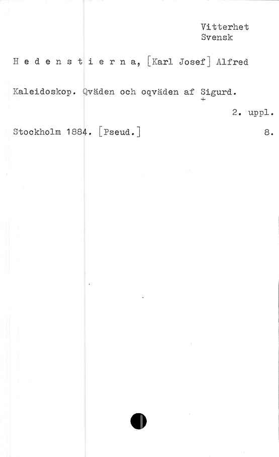  ﻿Vitterhet
Svensk
Hedenstierna, [Karl Josef] Alfred
Kaleidoskop. Qväden och oqväden af Sigurd.
+
2. uppl
Stockholm 1884. [Pseud.]
8