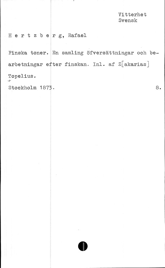  ﻿Vitterhet
Svensk
Hertzberg, Rafael
Finska toner. En samling öfversättningar och be-
arbetningar efter finskan. Inl. af z[akarias]
Topelius.
-f-
Stockholm 1873.	8.