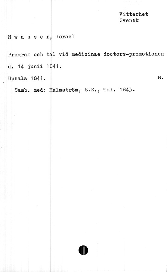  ﻿Vitterhet
Svensk
Hwasser, Israel
Program och tal vid medicinae doetors-promotionen
d. 14 junii 1841.
Upsala 1841.	8.
Samb. med: Malmström, B.E., Tal. 1843.