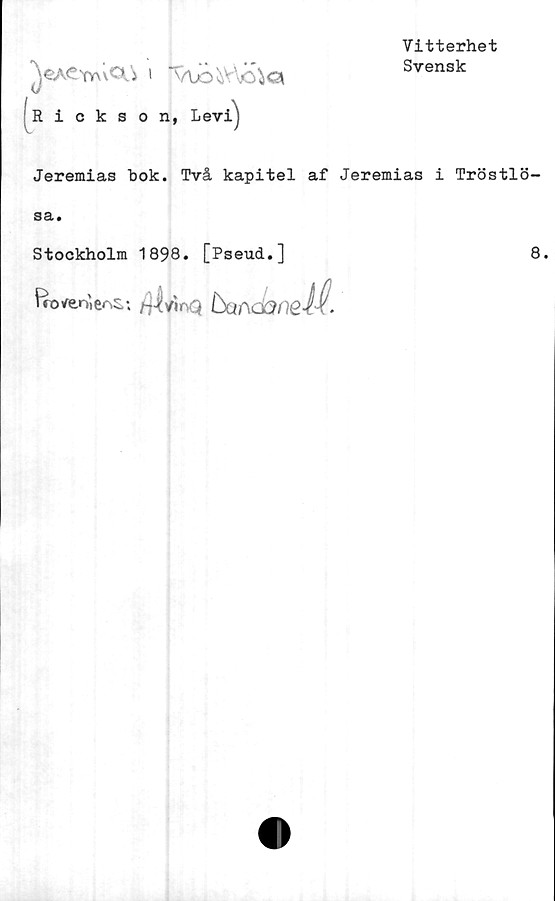  ﻿JCACyyuCIj I
Rickson, Levi)
Vitterhet
Svensk
Jeremias bok. Två kapitel af Jeremias i Tröstlö-
sa.
Stockholm 1898. [Pseud.]	8.
Iro/enien:
•> /ilvioQ buncaneif-