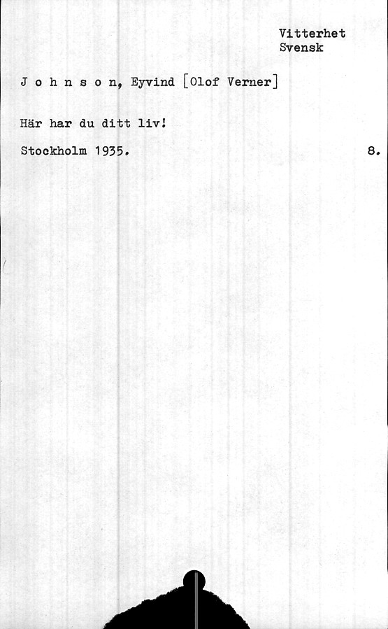  ﻿Vitterhet
Svensk
Johnson, Eyvind [Olof Verner]
Här har du ditt livJ
Stockholm 1935.
I
8.
