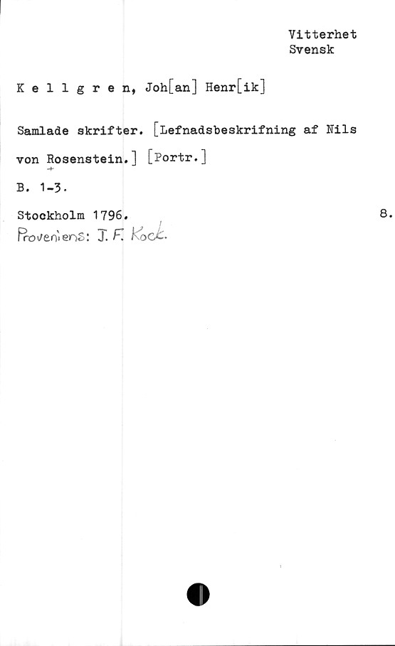  ﻿Vitterhet
Svensk
Kellgren, Joh[an] Henr[ik]
Samlade skrifter. [Lefnadsbeskrifning af Nils
von Eosenstein.] [Portr.]
B. 1-3.
Stockholm 1796.
Proven* er>S: T.	koc£-