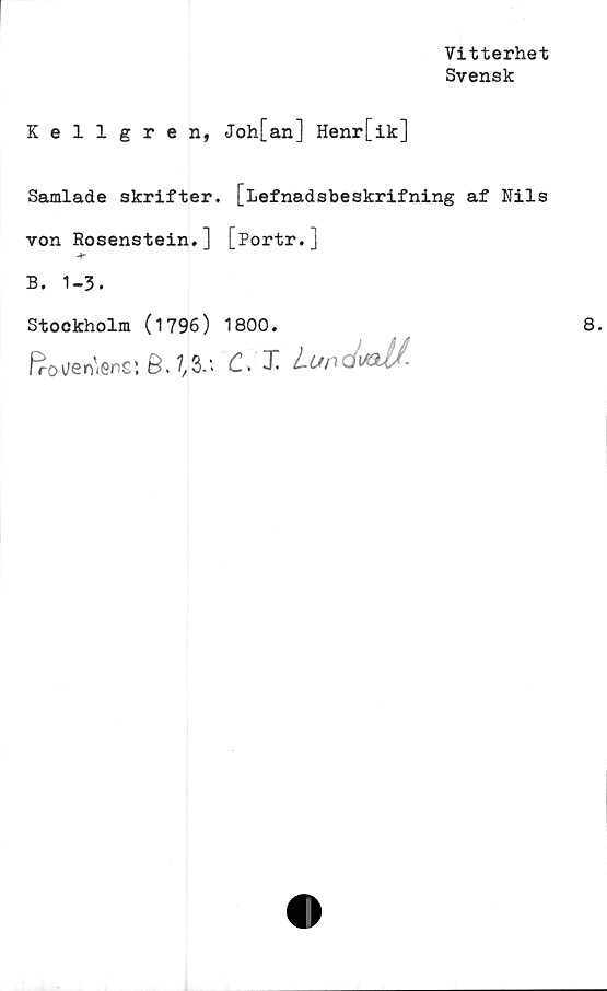  ﻿Vitterhet
Svensk
Kellgren, Joh[an] Henr[ik]
Samlade skrifter, [Lefnadsbeskrifning af Nils
von Rosenstein.] [Portr.]
B. 1-3.
Stockholm (1796) 1800.
Geniens: 6. C. T- Lundxdf-