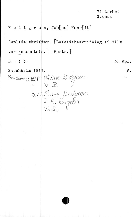  ﻿Vitterhet
Svensk
Kellgren, Joh[an] Henr[ik]
Samlade skrifter. [Lefnadsbeskrifning af Nils
von Rosenstein.] [Portr.]
B. 1; 3.	3.
Stockholm 1811.
froverutnc; £>, f. \ fjh\r)^Q /)
UÅ -i?.
6.3.'. Afc/.nö 1'^öQfen
J"' A. 6oc?f
W.3. f