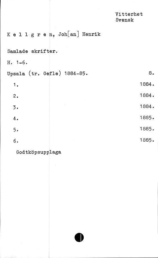  ﻿Vitterhet
Svensk
Kellgren, Joh[an] Henrik
Samlade skrifter.
H. 1-6.
Upsala (tr. Gefle) 1884-85.	8.
1.	1884.
2.	1884.
3.	1884.
4.	1885.
5.	1885.
6.	1885.
Godtköpsupplaga