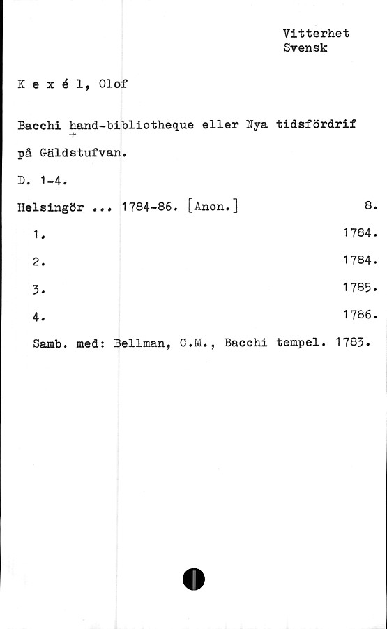  ﻿Vitterhet
Svensk
Kexél, Olof
Bacchi hand-bibliotheque eller Nya tidsfördrif
-b
på Gäldstufvan.
D. 1-4.
Helsingör ... 1784-86. [Anon.]	8.
1.	1784.
2.	1784.
3.	1785.
4.	1786.
Samb. med: Bellman, C.M., Bacchi tempel. 1783.