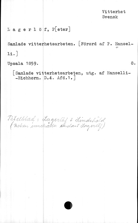  ﻿Vitterhet
Svensk
Lagerlöf, p[eter]
Samlade vitterhetsarbeten. [Förord af F. Hansel-
li.]
Upsala 1859*	8.
[Samlade vitterhetsarbeten, utg. af Hanselli-
-Eichhorn. D.4. Afd.1.]
J	4. J£'t4‘7VfJ£5&V)