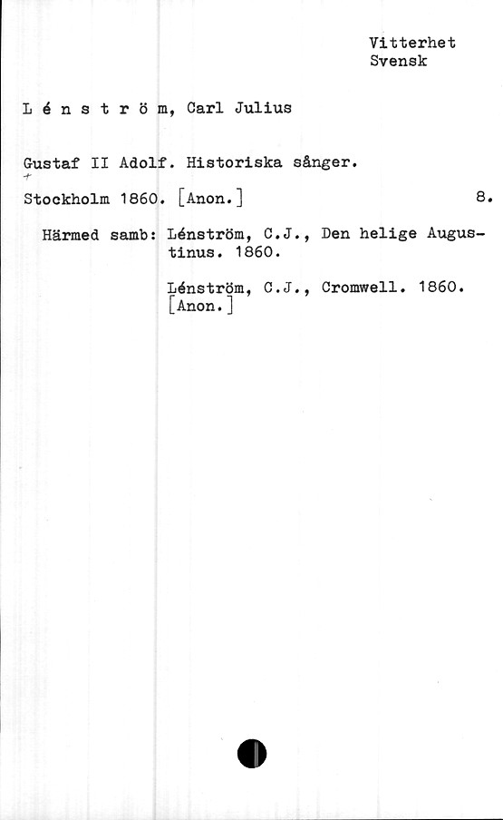  ﻿Vitterhet
Svensk
Lénström, Carl Julius
Gustaf II Adolf. Historiska sånger.
-f'
Stockholm 1860. [Anon.]	8.
Härmed samb: Lénström, C.J., Den helige Augus-
tinus . 1860.
Lénström, C.J., Cromwell. 1860.
[Anon.]