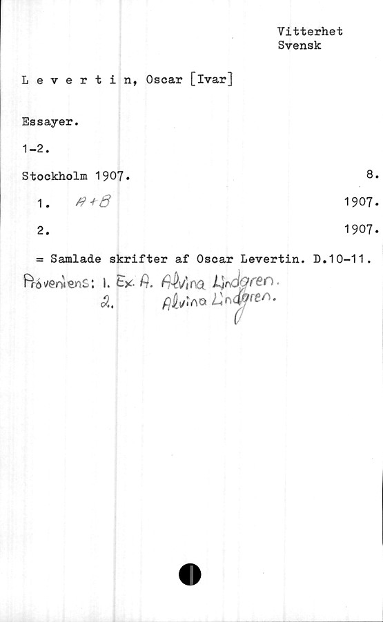  ﻿Vitterhet
Svensk
Levertin, Oscar [ivar]
Essayer.
1-2.
Stockholm 1907»	8
1.0+6	1907
2.	1907
= Samlade skrifter af Oscar Levertin. D.10-11.
Ffö^oiens: 1.1*, fi. no