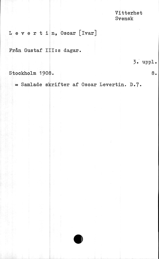  ﻿Vitterhet
Svensk
Levertin, Oscar [ivar]
Från Gustaf III:s dagar.
3. uppl,
Stockholm 1908.	8,
= Samlade skrifter af Oscar Levertin. D.7.