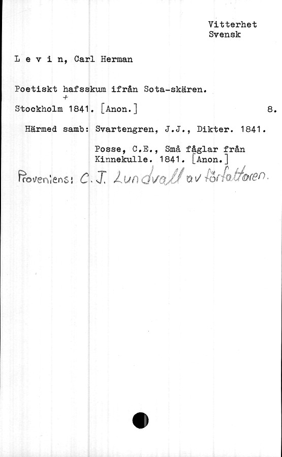  ﻿Vitterhet
Svensk
Levin, Carl Herman
Poetiskt hafsskum ifrån Sota-skären.
+
Stockholm 1841. [Anon.]	8.
Härmed samb: Svartengren, J.J., Dikter. 1841.
Posse, C.E., Små fåglar från
Kinnekulle. 1841. [Anon.]
fnotteiVienS! C* X lundS/0./J Q^ }