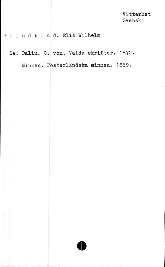  ﻿Vitterhet
Svensk
fLindblad, Elis Wilhelm
Se: Dalin, 0. von, Valda skrifter. 1872.
Minnen. Fosterländska minnen. 1869.