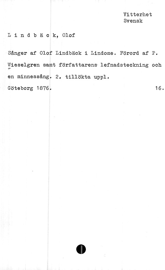  ﻿Vitterhet
Svensk
Lindbäck, Olof
Sånger af Olof Lindbäck i Lindome. Förord af P.
Wieselgren samt författarens lefnadsteckning och
en minnessång. 2. tillökta uppl.
Göteborg 1876.	16.