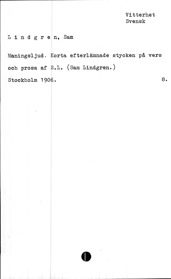  ﻿Vitterhet
Svensk
Lindgren, Sam
Maningsljud. Korta efterlämnade stycken på vers
och prosa af S.L. (Sam Lindgren.)
Stockholm 1906.	8.