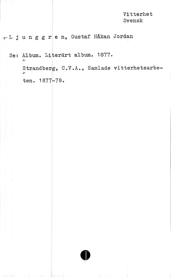  ﻿Vitterhet
Svensk
•+-L j unggren, Gustaf Håkan Jordan
Se: Album. Literärt album. 1877.
+
Strandberg, C.V.A., Samlade vitterhetsarbe-
*
ten. 1877-78.