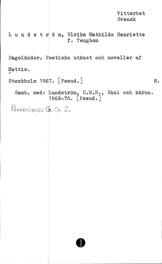 ﻿Vitterhet
Svensk
Lundström, Ulrika Mathilda Henriette
f. Tengbom
Dagsländor. Poetiska utkast och noveller af
Mattis.
Stockholm 1867. [Pseud.]	8.
Samb. med: Lundström, U.M.H., Skal och kärna.
1868-70. [Pseud.]
fro^r-venS’. (s.G-S.