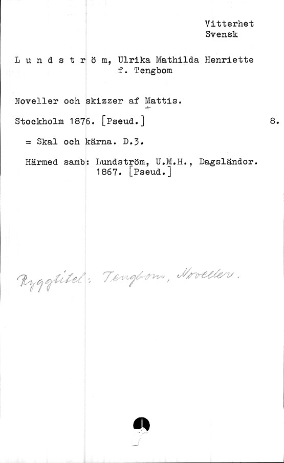  ﻿Vitterhet
Svensk
Lundström, Ulrika Mathilda Henriette
f. 1’engbom
Noveller och skizzer af Mattis.
-4-
Stockholm 1876. [Pseud.]
= Skal och kärna. D.3.
Härmed samb: Lundström, U.M.H., Dagsländor.
1867. [Pseud.]
