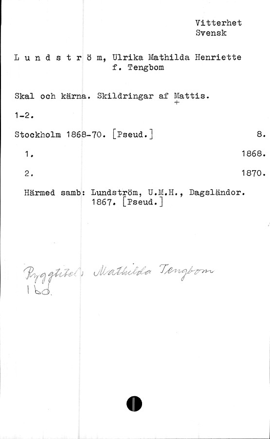  ﻿Vitterhet
Svensk
Lundström, Ulrika Mathilda Henriette
f. Tengbom
Skal och kärna. Skildringar af Mattis.
1-2.
Stockholm 1868-70. [Pseud.]
1.
2.
8.
1868.
1870.
Härmed samb: Lundström, U.M.H., Dagsländor.
1867. [Pseud.]
I Ld.


