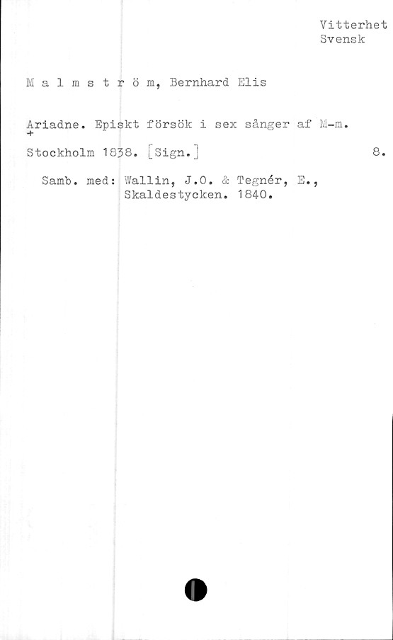  ﻿Vitterhet
Svensk
Malmström, Bernhard Elis
Ariadne. Episkt försök i sex sånger af M-m.
Stockholm 1838. [sign.]	8.
Samb. med: Wallin, J.O. & Tegnér, E.
Skaldestycken. 1840.
