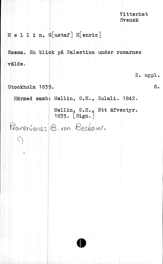  ﻿Vitterhet
Svensk
Mellin, ff[ustaf] H[enric]
Naema. En blick på Palestina under romames
välde.
2. uppl
Stockholm 1839.	8
Härmed samb: Mellin, G.H., Zulali. 1842.
Mellin, G.H., Ett äfventyr.
1835. [Sign.]
hrö/€n/enS*.	Q.so u/*
q
