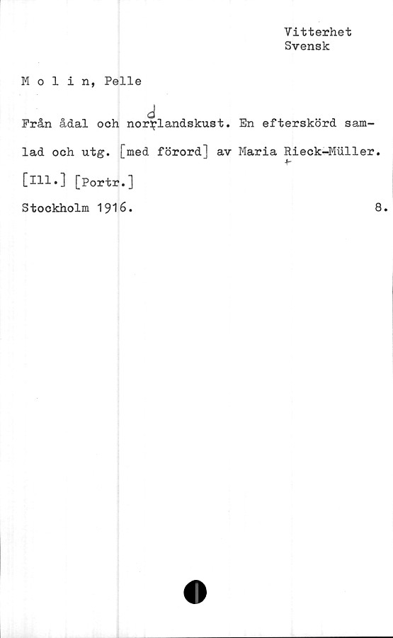  ﻿Vitterhet
Svensk
Molin, Pelle
d
Från ådal och norrlandskust. En efterskörd sam-
lad och utg. [med förord] av Maria Rieck-Muller.
[ill.] [portr.]
Stockholm 1916.	8.