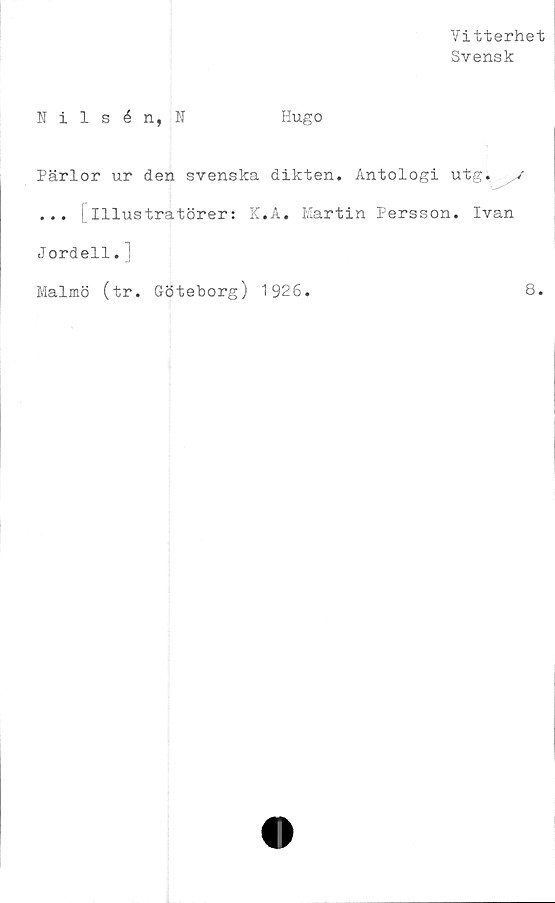  ﻿Vitterhet
Svensk
Nilsén, N
Hugo
Pärlor ur den svenska dikten. Antologi utg. /
... [illustratörer: K.A. Martin Persson. Ivan
Jordell. i
Malmö (tr. Göteborg) 1926.	8.