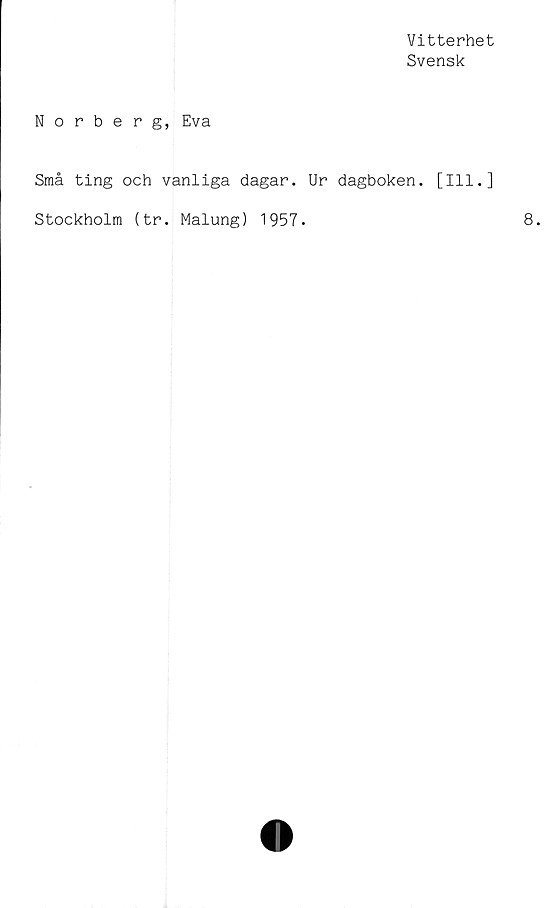  ﻿Vitterhet
Svensk
Norberg, Eva
Små ting och vanliga dagar. Ur dagboken. [111.]
Stockholm (tr. Malung) 1957.