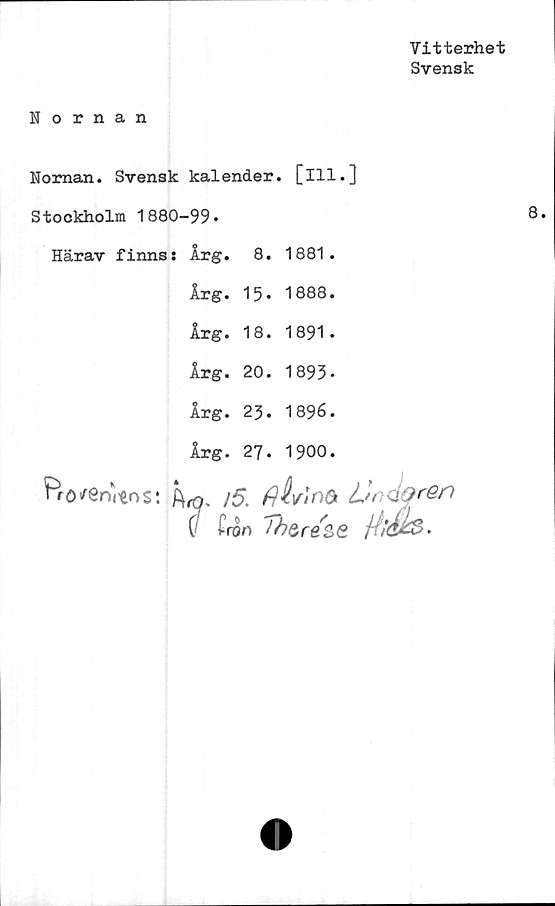  ﻿Vitterhet
Svensk
Nornan
Nornan. Svensk kalender, [ill.]
Stockholm 1880-99*
Härav finns: Årg. 8. 1881.
Årg. 15* 1888.
Årg. 18. 1891.
Årg. 20. 1893*
Årg. 23. 1896.
Årg. 27. 1900.
Prö/enitos: hfö* /5. flhinOi Ln QQren
( i ron	J