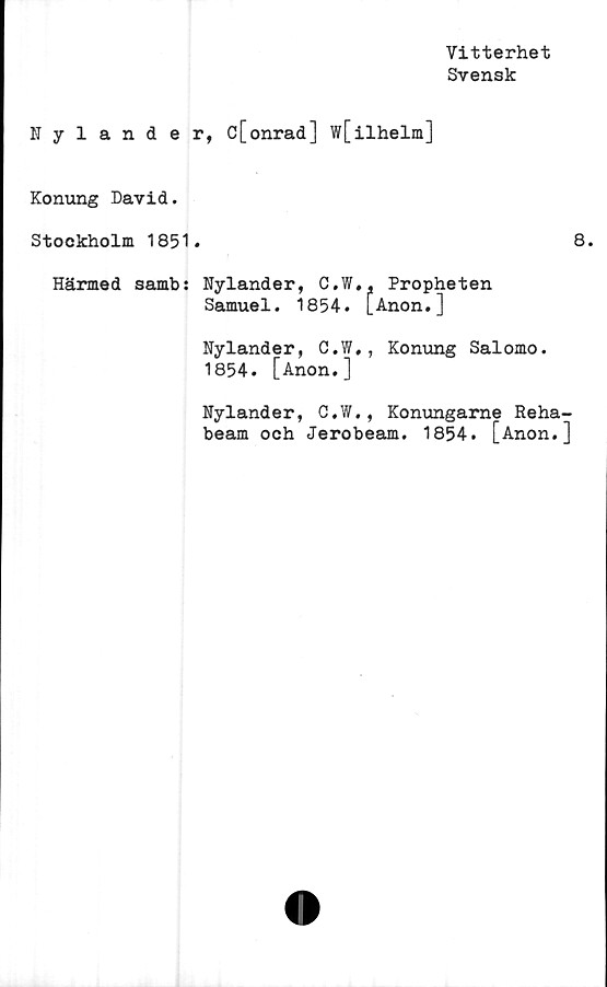  ﻿Vitterhet
Svensk
Nyländer, c[onrad] w[ilhelm]
Konung David.
Stockholm 1851.
Härmed sambs Nyländer, C.W., Propheten
Samuel. 1854. [Anon.]
Nyländer, C.W., Konung Salomo.
1854. [Anon.]
Nyländer, C.W., Konungarne Reha
beam och Jerobeam. 1854. [Anon.