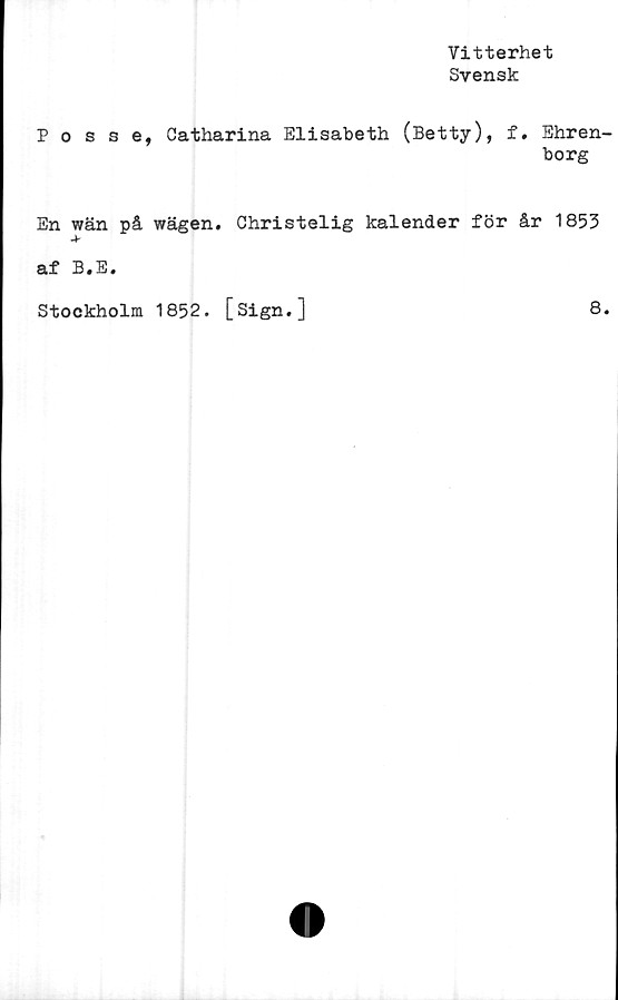  ﻿Vitterhet
Svensk
Posse, Catharina Elisabeth (Betty), f. Ehren-
borg
En wän på wägen. Christelig kalender för år 1853
*
af B.E.
Stockholm 1852. [Sign.]
8.